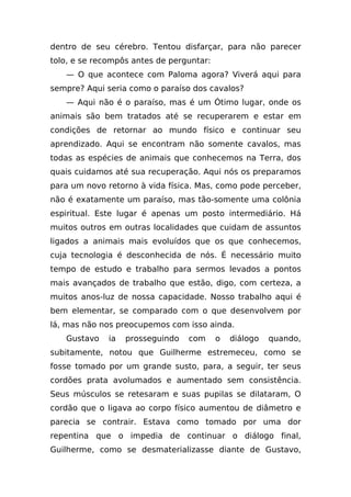 dentro de seu cérebro. Tentou disfarçar, para não parecer
tolo, e se recompôs antes de perguntar:
   — O que acontece com Paloma agora? Viverá aqui para
sempre? Aqui seria como o paraíso dos cavalos?
   — Aqui não é o paraíso, mas é um Ótimo lugar, onde os
animais são bem tratados até se recuperarem e estar em
condições de retornar ao mundo físico e continuar seu
aprendizado. Aqui se encontram não somente cavalos, mas
todas as espécies de animais que conhecemos na Terra, dos
quais cuidamos até sua recuperação. Aqui nós os preparamos
para um novo retorno à vida física. Mas, como pode perceber,
não é exatamente um paraíso, mas tão-somente uma colônia
espiritual. Este lugar é apenas um posto intermediário. Há
muitos outros em outras localidades que cuidam de assuntos
ligados a animais mais evoluídos que os que conhecemos,
cuja tecnologia é desconhecida de nós. É necessário muito
tempo de estudo e trabalho para sermos levados a pontos
mais avançados de trabalho que estão, digo, com certeza, a
muitos anos-luz de nossa capacidade. Nosso trabalho aqui é
bem elementar, se comparado com o que desenvolvem por
lá, mas não nos preocupemos com isso ainda.
   Gustavo    ia   prosseguindo   com     o   diálogo   quando,
subitamente, notou que Guilherme estremeceu, como se
fosse tomado por um grande susto, para, a seguir, ter seus
cordões prata avolumados e aumentado sem consistência.
Seus músculos se retesaram e suas pupilas se dilataram, O
cordão que o ligava ao corpo físico aumentou de diâmetro e
parecia se contrair. Estava como tomado por uma dor
repentina que o impedia de continuar o diálogo final,
Guilherme, como se desmaterializasse diante de Gustavo,
 