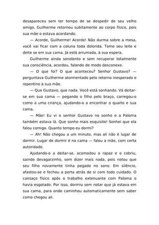 desapareceu sem ter tempo de se despedir de seu velho
amigo. Guilherme retornou subitamente ao corpo físico, pois
sua mãe o estava acordando.
   — Acorde, Guilherme! Acorde! Não durma sobre a mesa,
você vai ficar com a coluna toda dolorida. Tome seu leite e
deite se em sua cama. Já está arrumada, à sua espera.
   Guilherme ainda sonolento e sem recuperar totalmente
sua consciência, acordou, falando de modo desconexo.
   — O que foi? O que aconteceu? Senhor Gustavo? —
perguntava Guilherme atormentado pelo retorno inesperado e
repentino à sua mãe.
   — Que Gustavo, que nada. Você está sonhando. Vá deitar-
se em sua cama — pegando o filho pelo braço, carregou-o
como a uma criança, ajudando-o a encontrar o quarto e sua
cama.
   — Mãe! Eu vi o senhor Gustavo no sonho e a Paloma
também estava lá. Que sonho mais esquisito! Sonhei que ela
falou comigo. Quanto tempo eu dormi?
   — Ah! Não chegou a um minuto, mas ali não é lugar de
dormir. Lugar de dormir é na cama — falou a mãe, com certa
autoridade.
   Ajudando-o a deitar-se, acomodou o rapaz e o cobriu,
saindo devagarzinho, sem dizer mais nada, pois notou que
seu filho novamente tinha pegado no sono. Em silêncio,
afastou-se e fechou a porta atrás de si com todo cuidado. O
cansaço físico após o trabalho extenuante com Paloma o
havia esgotado. Por isso, dormiu sem notar que já estava em
sua cama, para onde caminhou automaticamente sem saber
como chegou ali.
 