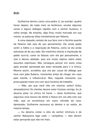 Bob

   Guilherme dormiu como uma pedra. E, ao acordar, quatro
horas depois, de nada mais se lembrava, exceto algumas
cenas e alguns diálogos rápidos com o senhor Gustavo, o
velho amigo. No entanto, algo ficou muito marcado em sua
mente: as palavras ditas mentalmente por Paloma.
   A cena daquele contato de sua face com o focinho quente
de Paloma não saía de seu pensamento. Ele ainda podia
sentir o hálito e a respiração de Paloma, como se ela ainda
estivesse ali do seu lado. Ele mantinha intacta a impressão de
poder ouvi-la, como se falasse com ele por pensamento, e
isso o deixou abalado, pois era muito céptico sobre estes
assuntos espirituais. Não conseguia pensar em outra coisa
após acordar apressado por estar atrasado para ir à clínica.
Mesmo assim, acreditou que era por causa do diálogo que
teve com João Rubens, momentos antes de chegar em casa
pela manhã, a influenciá-lo. Mas, naquele momento, sua
preocupação maior era com seus horários de trabalho.
   — Mãe, por que você não me chamou antes? Estou
atrasadíssimo! Os clientes devem estar furiosos comigo. Eu já
deveria estar na clínica há horas — disse Guilherme, que
segurava uma escova de dente e falava em voz alta com sua
mãe,   que   se   encontrava   em   outro   cômodo   da   casa.
Apressado, Guilherme escovava os dentes e se vestia, ao
mesmo tempo.
   — Eu deveria visitar o sítio do senhor Ichimura e do
senhor Nakayama logo cedo — completou — eles devem
estar pensando que não irei mais.
 