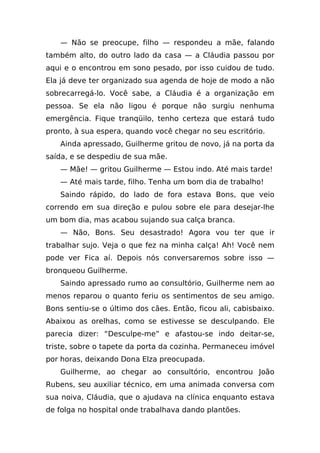 — Não se preocupe, filho — respondeu a mãe, falando
também alto, do outro lado da casa — a Cláudia passou por
aqui e o encontrou em sono pesado, por isso cuidou de tudo.
Ela já deve ter organizado sua agenda de hoje de modo a não
sobrecarregá-lo. Você sabe, a Cláudia é a organização em
pessoa. Se ela não ligou é porque não surgiu nenhuma
emergência. Fique tranqüilo, tenho certeza que estará tudo
pronto, à sua espera, quando você chegar no seu escritório.
    Ainda apressado, Guilherme gritou de novo, já na porta da
saída, e se despediu de sua mãe.
    — Mãe! — gritou Guilherme — Estou indo. Até mais tarde!
    — Até mais tarde, filho. Tenha um bom dia de trabalho!
    Saindo rápido, do lado de fora estava Bons, que veio
correndo em sua direção e pulou sobre ele para desejar-lhe
um bom dia, mas acabou sujando sua calça branca.
    — Não, Bons. Seu desastrado! Agora vou ter que ir
trabalhar sujo. Veja o que fez na minha calça! Ah! Você nem
pode ver Fica aí. Depois nós conversaremos sobre isso —
bronqueou Guilherme.
    Saindo apressado rumo ao consultório, Guilherme nem ao
menos reparou o quanto feriu os sentimentos de seu amigo.
Bons sentiu-se o último dos cães. Então, ficou ali, cabisbaixo.
Abaixou as orelhas, como se estivesse se desculpando. Ele
parecia dizer: “Desculpe-me” e afastou-se indo deitar-se,
triste, sobre o tapete da porta da cozinha. Permaneceu imóvel
por horas, deixando Dona Elza preocupada.
    Guilherme, ao chegar ao consultório, encontrou João
Rubens, seu auxiliar técnico, em uma animada conversa com
sua noiva, Cláudia, que o ajudava na clínica enquanto estava
de folga no hospital onde trabalhava dando plantões.
 