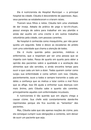 Ela é nutricionista do Hospital Municipal — o principal
hospital da cidade. Cláudia é descendente de japoneses. Aqui,
seus parentes se estabeleceram e criaram raízes.
   Tiveram seus filhos e netos. Cláudia tem uma vitalidade
de dar inveja. Adepta da prática de yoga e tai-chi-chuan,
possui energia de sobra para trabalhar em seu plantão e
ainda dar auxílio em uma creche e em outros trabalhos
voluntários pela cidade, com pessoas carentes.
   No hospital é conhecida como mosquitinho, por não parar
quieta um segundo. Sobe e desce as escadarias do prédio
com uma celeridade que chama a atenção de todos.
   Ela   é   muito   querida   pelos   pacientes,   médicos   e
enfermeiros, que a respeitam por ser uma pessoa que se
importa com todos. Passa de quarto em quarto para obter a
opinião dos pacientes sobre a qualidade e a aceitação dos
alimentos que são servidos, e ainda encontra tempo para
ouvir o que cada um tem a dizer. Todos querem contar como
surgiu sua enfermidade e como sofrem com isso. Cláudia,
pacientemente, ouve a todos e sempre transmite a cada um
deles a confiança que os motiva a lutar contra o mal físico
que os aflige. Isso OS ajuda a enfrentar suas doenças com
mais ânimo, pois Cláudia sabe o quanto são carentes,
principalmente aqueles com enfermidades incuráveis.
   A nutricionista é tão querida que em alguns chega a
causar ciúme. Sua chefe está constantemente dando-lhe
reprimendas porque ela fica ouvindo os “lamentos” dos
pacientes.
   Mas, Cláudia sabe que são apenas reações de ciúme, pois
ela consegue cumprir suas obrigações a contento, sem deixar
de ouvir um paciente que seja.
 