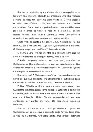 Ela faz seu trabalho, que vai além de sua obrigação, mas
faz com boa vontade. Quando os pacientes têm alta, voltam
sempre ao hospital, somente para visitá-la. É uma pessoa
especial, sem dúvida, tímida, mas ao mesmo tempo muito
carismática. Ela é muito espiritualizada e compartilha com
João as mesmas opiniões, a respeito dos animais serem
nossos irmãos, mas nunca comentou com Guilherme a
respeito disso, pois sabe como o seu noivo é céptico.
    Certa vez, perguntou-lhe sobre Deus. A resposta foi, no
mínimo, estranha para ela, cuja condição espiritual é elevada.
Guilherme respondeu: — Deus!? Deus não existe.
    É apenas uma criação mental das pessoas para que se
sintam amparadas de qualquer forma, mas é só isto.
    Cláudia, surpresa com a resposta, perguntou-lhe: —
Guilherme, se Deus não existe, o que faz tudo funcionar tão
coordenadamente e sincronizadamente no Universo? Quem
criou e põe ordem nessa imensidão?
    É a Natureza! A Natureza é perfeita — respondeu o noivo,
certo de que sua resposta era abrangente o suficiente para
convencer sua noiva de que seu argumento era melhor.
    Então, Cláudia acalmou seu coração, pois notou que
Guilherme entendia Deus como sendo a Natureza e sentiu-se
satisfeita, pois de certa forma ele estava certo e discutir não
era sua intenção. Aliás, Cláudia raramente entrava em
contendas por pontos de vista. Ela respeitava todas as
opiniões.
    Por isso, ambos se davam bem, pois ela era o oposto de
Guilherme. Um completava o outro de certa forma. Dona Elza,
a mãe de Guilherme, não sabia ainda, mas ambos estavam
 