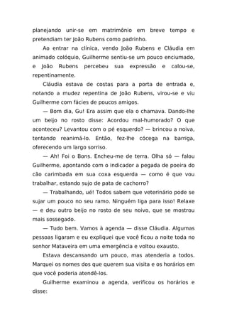 planejando unir-se em matrimônio em breve tempo e
pretendiam ter João Rubens como padrinho.
    Ao entrar na clínica, vendo João Rubens e Cláudia em
animado colóquio, Guilherme sentiu-se um pouco enciumado,
e   João   Rubens   percebeu   sua   expressão   e   calou-se,
repentinamente.
    Cláudia estava de costas para a porta de entrada e,
notando a mudez repentina de João Rubens, virou-se e viu
Guilherme com fácies de poucos amigos.
    — Bom dia, Gu! Era assim que ela o chamava. Dando-lhe
um beijo no rosto disse: Acordou mal-humorado? O que
aconteceu? Levantou com o pé esquerdo? — brincou a noiva,
tentando reanimá-lo. Então, fez-lhe cócega na barriga,
oferecendo um largo sorriso.
    — Ah! Foi o Bons. Encheu-me de terra. Olha só — falou
Guilherme, apontando com o indicador a pegada de poeira do
cão carimbada em sua coxa esquerda — como é que vou
trabalhar, estando sujo de pata de cachorro?
    — Trabalhando, ué! Todos sabem que veterinário pode se
sujar um pouco no seu ramo. Ninguém liga para isso! Relaxe
— e deu outro beijo no rosto de seu noivo, que se mostrou
mais sossegado.
    — Tudo bem. Vamos à agenda — disse Cláudia. Algumas
pessoas ligaram e eu expliquei que você ficou a noite toda no
senhor Mataveira em uma emergência e voltou exausto.
    Estava descansando um pouco, mas atenderia a todos.
Marquei os nomes dos que querem sua visita e os horários em
que você poderia atendê-los.
    Guilherme examinou a agenda, verificou os horários e
disse:
 