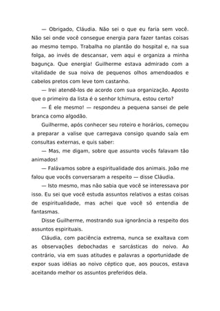 — Obrigado, Cláudia. Não sei o que eu faria sem você.
Não sei onde você consegue energia para fazer tantas coisas
ao mesmo tempo. Trabalha no plantão do hospital e, na sua
folga, ao invés de descansar, vem aqui e organiza a minha
bagunça. Que energia! Guilherme estava admirado com a
vitalidade de sua noiva de pequenos olhos amendoados e
cabelos pretos com leve tom castanho.
    — Irei atendê-los de acordo com sua organização. Aposto
que o primeiro da lista é o senhor Ichimura, estou certo?
    — É ele mesmo! — respondeu a pequena sansei de pele
branca como algodão.
    Guilherme, após conhecer seu roteiro e horários, começou
a preparar a valise que carregava consigo quando saía em
consultas externas, e quis saber:
    — Mas, me digam, sobre que assunto vocês falavam tão
animados!
    — Falávamos sobre a espiritualidade dos animais. João me
falou que vocês conversaram a respeito — disse Cláudia.
    — Isto mesmo, mas não sabia que você se interessava por
isso. Eu sei que você estuda assuntos relativos a estas coisas
de espiritualidade, mas achei que você só entendia de
fantasmas.
    Disse Guilherme, mostrando sua ignorância a respeito dos
assuntos espirituais.
    Cláudia, com paciência extrema, nunca se exaltava com
as observações debochadas e sarcásticas do noivo. Ao
contrário, via em suas atitudes e palavras a oportunidade de
expor suas idéias ao noivo céptico que, aos poucos, estava
aceitando melhor os assuntos preferidos dela.
 