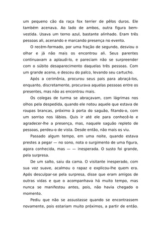 um pequeno cão da raça fox terrier de pêlos duros. Ele
também acenava. Ao lado de ambos, outra figura bem-
vestida. Usava um terno azul, bastante alinhado. Eram três
pessoas ali, acenando e marcando presença no evento.
   O recém-formado, por uma fração de segundo, desviou o
olhar e já não mais os encontrou ali. Seus parentes
continuavam a aplaudi-lo, e pareciam não se surpreender
com o súbito desaparecimento daquelas três pessoas. Com
um grande aceno, e desceu do palco, levando seu cartucho.
   Após a cerimônia, procurou seus pais para abraçá-los,
enquanto, discretamente, procurava aquelas pessoas entre os
presentes, mas não as encontrou mais.
   Os colegas de turma se abraçavam, com lágrimas nos
olhos pela despedida, quando ele notou aquele que estava de
roupas brancas, próximo à porta do saguão, fitando-o, com
um sorriso nos lábios. Quis ir até ele para conhecê-lo e
agradecer-lhe a presença, mas, naquele saguão repleto de
pessoas, perdeu-o de vista. Desde então, não mais os viu.
   Passado algum tempo, em uma noite, quando estava
prestes a pegar — no sono, nota o surgimento de uma figura,
agora conhecida, mas — — inesperada. O susto foi grande,
pela surpresa.
   De um salto, saiu da cama. O visitante inesperado, com
sua voz suave, acalmou o rapaz e explicou-lhe quem era.
Após desculpar-se pela surpresa, disse que eram amigos de
outras vidas e que o acompanhava há muito tempo, mas
nunca se manifestou antes, pois, não havia chegado o
momento.
   Pediu que não se assustasse quando se encontrassem
novamente, pois estariam muito próximos, a partir de então.
 