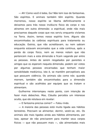 — Ah! Como você é bobo, Gu! Não tem isso de fantasmas.
São espíritos. E animais também têm espírito. Quando
morremos,     nosso   espírito   se   liberta   definitivamente   e
deixamos para trás nosso invólucro físico do corpo e nos
atiramos em outra dimensão: a espiritual, onde não mais
precisamos daquele corpo que nos serviu enquanto vivíamos
na Terra. Assim, temos nosso espírito livre. Alguns são
encaminhados às colônias espirituais para tratamento ou
educação. Outros, que não acreditavam, ou nem sabiam
enquanto estavam encarnados que a vida continua, após a
perda do corpo físico, nem ao menos notam que não
pertencem mais a esta dimensão e ficam vagando por entre
as pessoas. Antes de serem resgatados por parentes e
amigos que os esperam naquela dimensão, podem ser vistos
por    algumas   pessoas    encarnadas      que    tenham     maior
sensibilidade mediúnica, isto é, se mantêm perceptíveis aos
que possuem vidência. Os animais são como nós: quando
morrem,     também    são   encaminhados        para   a   dimensão
espiritual e são acolhidos por equipes que os tratam e
alimentam.
      Guilherme interrompeu neste ponto, com intenção de
fazer mais deboches. Mas, Cláudia percebia um interesse
oculto, que ele relutava em revelar:
      — E fantasma precisa comer? — Falou rindo.
      — A maioria das pessoas está muito ligada aos hábitos
terrestres. Precisam se alimentar, dormir, vestir-se, etc. Os
animais são mais ligados ainda aos hábitos alimentares, por
isso, apesar de não precisarem para manter seus corpos
físicos — que não possuem mais —, são alimentados mais
 