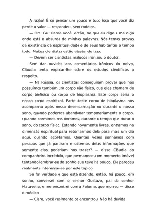 A razão! É só pensar um pouco e tudo isso que você diz
perde o valor — respondeu, sem rodeios.
    — Ora, Gu! Pense você, então, no que eu digo e me diga
onde está o absurdo de minhas palavras. Nós temos provas
da existência da espiritualidade e de seus habitantes o tempo
todo. Muitos cientistas estão atestando isso.
    — Devem ser cientistas malucos ironizou o doutor.
    Sem dar ouvidos aos comentários irônicos do noivo,
Cláudia tenta explicar-lhe sobre os estudos científicos a
respeito.
    — Na Rússia, os cientistas conseguiram provar que nós
possuímos também um corpo não físico, que eles chamam de
corpo biofísico ou corpo de bioplasma. Este corpo seria o
nosso corpo espiritual. Parte deste corpo de bioplasma nos
acompanha após nossa desencarnação ou durante o nosso
sono, quando podemos abandonar temporariamente o corpo.
Quando dormimos nos livramos, durante o tempo que durar o
sono, do corpo físico. Estando novamente livres, entramos na
dimensão espiritual para retornarmos dela para mais um dia
aqui, quando acordamos. Quantas vezes sonhamos com
pessoas que já partiram e obtemos delas informações que
somente elas poderiam nos trazer? — disse Cláudia ao
companheiro incrédulo, que permaneceu um momento imóvel
tentando lembrar-se do sonho que teve há pouco. Ele pareceu
realmente interessar-se por este tópico.
    Se for verdade o que está dizendo, então, há pouco, em
sonho, conversei com o senhor Gustavo, pai do senhor
Mataveira, e me encontrei com a Paloma, que morreu — disse
o médico.
    — Claro, você realmente os encontrou. Não há dúvida.
 