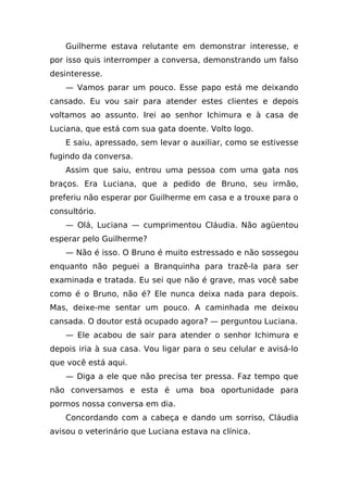 Guilherme estava relutante em demonstrar interesse, e
por isso quis interromper a conversa, demonstrando um falso
desinteresse.
    — Vamos parar um pouco. Esse papo está me deixando
cansado. Eu vou sair para atender estes clientes e depois
voltamos ao assunto. Irei ao senhor Ichimura e à casa de
Luciana, que está com sua gata doente. Volto logo.
    E saiu, apressado, sem levar o auxiliar, como se estivesse
fugindo da conversa.
    Assim que saiu, entrou uma pessoa com uma gata nos
braços. Era Luciana, que a pedido de Bruno, seu irmão,
preferiu não esperar por Guilherme em casa e a trouxe para o
consultório.
    — Olá, Luciana — cumprimentou Cláudia. Não agüentou
esperar pelo Guilherme?
    — Não é isso. O Bruno é muito estressado e não sossegou
enquanto não peguei a Branquinha para trazê-la para ser
examinada e tratada. Eu sei que não é grave, mas você sabe
como é o Bruno, não é? Ele nunca deixa nada para depois.
Mas, deixe-me sentar um pouco. A caminhada me deixou
cansada. O doutor está ocupado agora? — perguntou Luciana.
    — Ele acabou de sair para atender o senhor Ichimura e
depois iria à sua casa. Vou ligar para o seu celular e avisá-lo
que você está aqui.
    — Diga a ele que não precisa ter pressa. Faz tempo que
não conversamos e esta é uma boa oportunidade para
pormos nossa conversa em dia.
    Concordando com a cabeça e dando um sorriso, Cláudia
avisou o veterinário que Luciana estava na clínica.
 