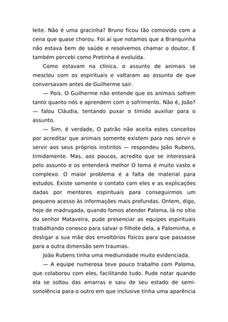 leite. Não é uma gracinha? Bruno ficou tão comovido com a
cena que quase chorou. Foi aí que notamos que a Branquinha
não estava bem de saúde e resolvemos chamar o doutor. E
também percebi como Pretinha é evoluída.
   Como estavam na clínica, o assunto de animais se
mesclou com os espirituais e voltaram ao assunto de que
conversavam antes de Guilherme sair.
   — Pois. O Guilherme não entende que os animais sofrem
tanto quanto nós e aprendem com o sofrimento. Não é, João?
— falou Cláudia, tentando puxar o tímido auxiliar para o
assunto.
   — Sim, é verdade, O patrão não aceita estes conceitos
por acreditar que animais somente existem para nos servir e
servir aos seus próprios instintos — respondeu João Rubens,
timidamente. Mas, aos poucos, acredito que se interessará
pelo assunto e os entenderá melhor O tema é muito vasto e
complexo. O maior problema é a falta de material para
estudos. Existe somente o contato com eles e as explicações
dadas por    mentores espirituais    para   conseguirmos   um
pequeno acesso às informações mais profundas. Ontem, digo,
hoje de madrugada, quando fomos atender Paloma, lá no sítio
do senhor Mataveira, pude presenciar as equipes espirituais
trabalhando conosco para salvar o filhote dela, a Palominha, e
desligar a sua mãe dos envoltórios físicos para que passasse
para a outra dimensão sem traumas.
   João Rubens tinha uma mediunidade muito evidenciada.
   — A equipe numerosa teve pouco trabalho com Paloma,
que colaborou com eles, facilitando tudo. Pude notar quando
ela se soltou das amarras e saiu de seu estado de semi-
sonolência para o outro em que inclusive tinha uma aparência
 