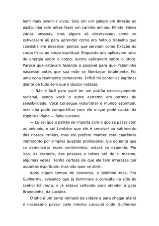 bem mais jovem e vivaz. Saiu em um galope em direção ao
pasto, não sem antes fazer um carinho em seu filhote. Havia
várias   pessoas,   mas   alguns   só   observavam   como   se
estivessem ali para aprender como era feito o trabalho que
consistia em desativar pontos que serviam como fixação do
corpo físico ao corpo espiritual. Enquanto uns aplicavam raios
de energia sobre o corpo, outros aplicavam sobre o útero.
Parece que estavam fazendo o possível para que Palominha
nascesse antes que sua mãe se libertasse totalmente. Foi
uma cena realmente comovente. Difícil foi conter as lágrimas
diante de tudo sem que o doutor notasse.
    — Não é fácil para você ter um patrão excessivamente
racional, sendo você o outro extremo em termos de
sensibilidade. Você consegue vislumbrar o mundo espiritual,
mas não pode compartilhar com ele o que pode captar da
espiritualidade — falou Luciana.
    — Eu sei que o patrão se importa com o que se passa com
os animais, e sei também que ele é sensível ao sofrimento
dos nossos irmãos, mas ele prefere manter esta aparência
indiferente por simples questão profissional. Ele acredita que
se demonstrar esses sentimentos, estará se expondo. Por
isso, as esconde, das pessoas e talvez até de si mesmo,
algumas vezes. Tenho certeza de que ele tem interesse por
assuntos espirituais, mas não quer se abrir.
    Após algum tempo de conversa, o telefone toca. Era
Guilherme, avisando que já terminara a consulta no sítio do
senhor Ichimura, e já estava voltando para atender a gata
Branquinha, da Luciana.
    O sítio é um tanto retirado da cidade e para chegar até lá
é necessário passar pelo mesmo canavial onde Guilherme
 