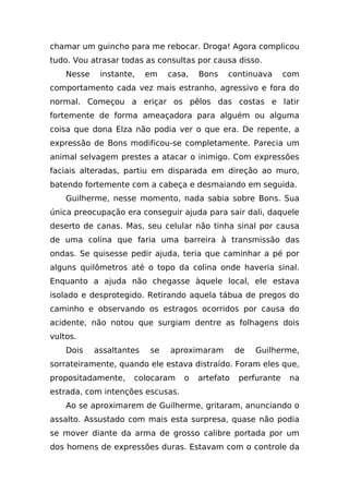 chamar um guincho para me rebocar. Droga! Agora complicou
tudo. Vou atrasar todas as consultas por causa disso.
    Nesse    instante,    em   casa,   Bons   continuava       com
comportamento cada vez mais estranho, agressivo e fora do
normal. Começou a eriçar os pêlos das costas e latir
fortemente de forma ameaçadora para alguém ou alguma
coisa que dona Elza não podia ver o que era. De repente, a
expressão de Bons modificou-se completamente. Parecia um
animal selvagem prestes a atacar o inimigo. Com expressões
faciais alteradas, partiu em disparada em direção ao muro,
batendo fortemente com a cabeça e desmaiando em seguida.
    Guilherme, nesse momento, nada sabia sobre Bons. Sua
única preocupação era conseguir ajuda para sair dali, daquele
deserto de canas. Mas, seu celular não tinha sinal por causa
de uma colina que faria uma barreira à transmissão das
ondas. Se quisesse pedir ajuda, teria que caminhar a pé por
alguns quilômetros até o topo da colina onde haveria sinal.
Enquanto a ajuda não chegasse àquele local, ele estava
isolado e desprotegido. Retirando aquela tábua de pregos do
caminho e observando os estragos ocorridos por causa do
acidente, não notou que surgiam dentre as folhagens dois
vultos.
    Dois    assaltantes   se   aproximaram        de   Guilherme,
sorrateiramente, quando ele estava distraído. Foram eles que,
propositadamente,    colocaram    o    artefato   perfurante    na
estrada, com intenções escusas.
    Ao se aproximarem de Guilherme, gritaram, anunciando o
assalto. Assustado com mais esta surpresa, quase não podia
se mover diante da arma de grosso calibre portada por um
dos homens de expressões duras. Estavam com o controle da
 