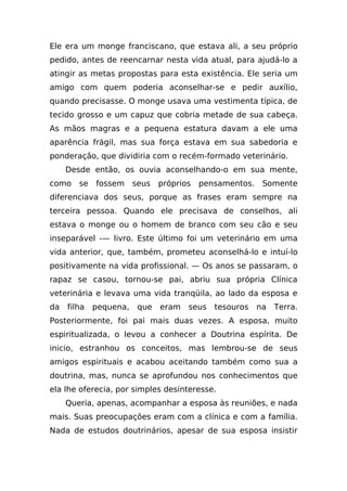 Ele era um monge franciscano, que estava ali, a seu próprio
pedido, antes de reencarnar nesta vida atual, para ajudá-lo a
atingir as metas propostas para esta existência. Ele seria um
amigo com quem poderia aconselhar-se e pedir auxílio,
quando precisasse. O monge usava uma vestimenta típica, de
tecido grosso e um capuz que cobria metade de sua cabeça.
As mãos magras e a pequena estatura davam a ele uma
aparência frágil, mas sua força estava em sua sabedoria e
ponderação, que dividiria com o recém-formado veterinário.
     Desde então, os ouvia aconselhando-o em sua mente,
como    se   fossem     seus   próprios   pensamentos.    Somente
diferenciava dos seus, porque as frases eram sempre na
terceira pessoa. Quando ele precisava de conselhos, ali
estava o monge ou o homem de branco com seu cão e seu
inseparável -— livro. Este último foi um veterinário em uma
vida anterior, que, também, prometeu aconselhá-lo e intuí-lo
positivamente na vida profissional. — Os anos se passaram, o
rapaz se casou, tornou-se pai, abriu sua própria Clínica
veterinária e levava uma vida tranqüila, ao lado da esposa e
da   filha   pequena,    que   eram   seus   tesouros    na   Terra.
Posteriormente, foi pai mais duas vezes. A esposa, muito
espiritualizada, o levou a conhecer a Doutrina espírita. De
inicio, estranhou os conceitos, mas lembrou-se de seus
amigos espirituais e acabou aceitando também como sua a
doutrina, mas, nunca se aprofundou nos conhecimentos que
ela lhe oferecia, por simples desinteresse.
     Queria, apenas, acompanhar a esposa às reuniões, e nada
mais. Suas preocupações eram com a clínica e com a família.
Nada de estudos doutrinários, apesar de sua esposa insistir
 