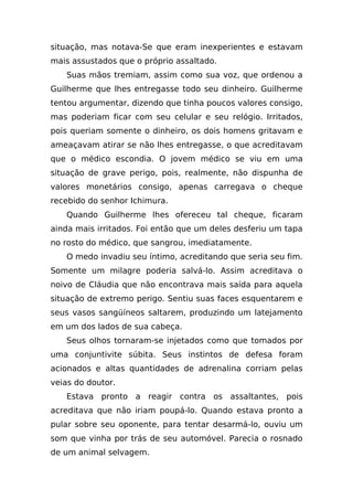 situação, mas notava-Se que eram inexperientes e estavam
mais assustados que o próprio assaltado.
   Suas mãos tremiam, assim como sua voz, que ordenou a
Guilherme que lhes entregasse todo seu dinheiro. Guilherme
tentou argumentar, dizendo que tinha poucos valores consigo,
mas poderiam ficar com seu celular e seu relógio. Irritados,
pois queriam somente o dinheiro, os dois homens gritavam e
ameaçavam atirar se não lhes entregasse, o que acreditavam
que o médico escondia. O jovem médico se viu em uma
situação de grave perigo, pois, realmente, não dispunha de
valores monetários consigo, apenas carregava o cheque
recebido do senhor Ichimura.
   Quando Guilherme lhes ofereceu tal cheque, ficaram
ainda mais irritados. Foi então que um deles desferiu um tapa
no rosto do médico, que sangrou, imediatamente.
   O medo invadiu seu íntimo, acreditando que seria seu fim.
Somente um milagre poderia salvá-lo. Assim acreditava o
noivo de Cláudia que não encontrava mais saída para aquela
situação de extremo perigo. Sentiu suas faces esquentarem e
seus vasos sangüíneos saltarem, produzindo um latejamento
em um dos lados de sua cabeça.
   Seus olhos tornaram-se injetados como que tomados por
uma conjuntivite súbita. Seus instintos de defesa foram
acionados e altas quantidades de adrenalina corriam pelas
veias do doutor.
   Estava pronto a reagir contra os assaltantes, pois
acreditava que não iriam poupá-lo. Quando estava pronto a
pular sobre seu oponente, para tentar desarmá-lo, ouviu um
som que vinha por trás de seu automóvel. Parecia o rosnado
de um animal selvagem.
 