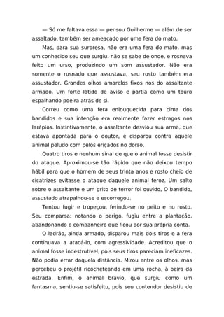 — Só me faltava essa — pensou Guilherme — além de ser
assaltado, também ser ameaçado por uma fera do mato.
    Mas, para sua surpresa, não era uma fera do mato, mas
um conhecido seu que surgiu, não se sabe de onde, e rosnava
feito um urso, produzindo um som assustador. Não era
somente o rosnado que assustava, seu rosto também era
assustador. Grandes olhos amarelos fixos nos do assaltante
armado. Um forte latido de aviso e partia como um touro
espalhando poeira atrás de si.
    Correu como uma fera enlouquecida para cima dos
bandidos e sua intenção era realmente fazer estragos nos
larápios. Instintivamente, o assaltante desviou sua arma, que
estava apontada para o doutor, e disparou contra aquele
animal peludo com pêlos eriçados no dorso.
    Quatro tiros e nenhum sinal de que o animal fosse desistir
do ataque. Aproximou-se tão rápido que não deixou tempo
hábil para que o homem de seus trinta anos e rosto cheio de
cicatrizes evitasse o ataque daquele animal feroz. Um salto
sobre o assaltante e um grito de terror foi ouvido, O bandido,
assustado atrapalhou-se e escorregou.
    Tentou fugir e tropeçou, ferindo-se no peito e no rosto.
Seu comparsa; notando o perigo, fugiu entre a plantação,
abandonando o companheiro que ficou por sua própria conta.
    O ladrão, ainda armado, disparou mais dois tiros e a fera
continuava a atacá-lo, com agressividade. Acreditou que o
animal fosse indestrutível, pois seus tiros pareciam ineficazes.
Não podia errar daquela distância. Mirou entre os olhos, mas
percebeu o projétil ricocheteando em uma rocha, à beira da
estrada. Enfim, o animal bravio, que surgiu como um
fantasma, sentiu-se satisfeito, pois seu contendor desistiu de
 