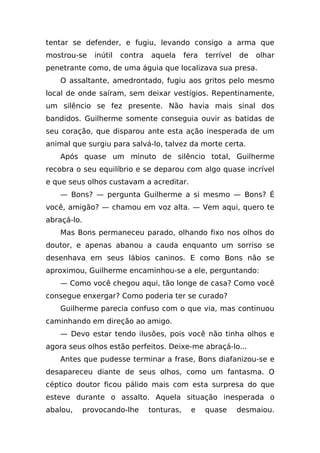 tentar se defender, e fugiu, levando consigo a arma que
mostrou-se      inútil   contra   aquela      fera   terrível   de   olhar
penetrante como, de uma águia que localizava sua presa.
    O assaltante, amedrontado, fugiu aos gritos pelo mesmo
local de onde saíram, sem deixar vestígios. Repentinamente,
um silêncio se fez presente. Não havia mais sinal dos
bandidos. Guilherme somente conseguia ouvir as batidas de
seu coração, que disparou ante esta ação inesperada de um
animal que surgiu para salvá-lo, talvez da morte certa.
    Após quase um minuto de silêncio total, Guilherme
recobra o seu equilíbrio e se deparou com algo quase incrível
e que seus olhos custavam a acreditar.
    — Bons? — pergunta Guilherme a si mesmo — Bons? É
você, amigão? — chamou em voz alta. — Vem aqui, quero te
abraçá-lo.
    Mas Bons permaneceu parado, olhando fixo nos olhos do
doutor, e apenas abanou a cauda enquanto um sorriso se
desenhava em seus lábios caninos. E como Bons não se
aproximou, Guilherme encaminhou-se a ele, perguntando:
    — Como você chegou aqui, tão longe de casa? Como você
consegue enxergar? Como poderia ter se curado?
    Guilherme parecia confuso com o que via, mas continuou
caminhando em direção ao amigo.
    — Devo estar tendo ilusões, pois você não tinha olhos e
agora seus olhos estão perfeitos. Deixe-me abraçá-lo...
    Antes que pudesse terminar a frase, Bons diafanizou-se e
desapareceu diante de seus olhos, como um fantasma. O
céptico doutor ficou pálido mais com esta surpresa do que
esteve durante o assalto. Aquela situação inesperada o
abalou,      provocando-lhe       tonturas,     e    quase      desmaiou.
 