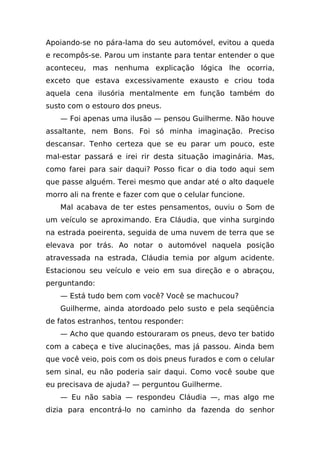Apoiando-se no pára-lama do seu automóvel, evitou a queda
e recompôs-se. Parou um instante para tentar entender o que
aconteceu, mas nenhuma explicação lógica lhe ocorria,
exceto que estava excessivamente exausto e criou toda
aquela cena ilusória mentalmente em função também do
susto com o estouro dos pneus.
    — Foi apenas uma ilusão — pensou Guilherme. Não houve
assaltante, nem Bons. Foi só minha imaginação. Preciso
descansar. Tenho certeza que se eu parar um pouco, este
mal-estar passará e irei rir desta situação imaginária. Mas,
como farei para sair daqui? Posso ficar o dia todo aqui sem
que passe alguém. Terei mesmo que andar até o alto daquele
morro ali na frente e fazer com que o celular funcione.
    Mal acabava de ter estes pensamentos, ouviu o Som de
um veículo se aproximando. Era Cláudia, que vinha surgindo
na estrada poeirenta, seguida de uma nuvem de terra que se
elevava por trás. Ao notar o automóvel naquela posição
atravessada na estrada, Cláudia temia por algum acidente.
Estacionou seu veículo e veio em sua direção e o abraçou,
perguntando:
    — Está tudo bem com você? Você se machucou?
    Guilherme, ainda atordoado pelo susto e pela seqüência
de fatos estranhos, tentou responder:
    — Acho que quando estouraram os pneus, devo ter batido
com a cabeça e tive alucinações, mas já passou. Ainda bem
que você veio, pois com os dois pneus furados e com o celular
sem sinal, eu não poderia sair daqui. Como você soube que
eu precisava de ajuda? — perguntou Guilherme.
    — Eu não sabia — respondeu Cláudia —, mas algo me
dizia para encontrá-lo no caminho da fazenda do senhor
 