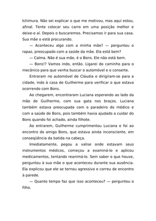 Ichimura. Não sei explicar o que me motivou, mas aqui estou,
afinal. Tente colocar seu carro em uma posição melhor e
deixe-o aí. Depois o buscaremos. Precisamos ir para sua casa.
Sua mãe o está procurando.
    — Aconteceu algo com a minha mãe? — perguntou o
rapaz, preocupado com a saúde da mãe. Ela está bem?
    — Calma. Não é sua mãe, é o Bons. Ele não está bem.
    — Bons!? Vamos indo, então. Ligarei do caminho para o
mecânico para que venha buscar o automóvel e o conserte.
    Entraram no automóvel de Cláudia e dirigiram-se para a
cidade, indo à casa de Guilherme para verificar o que estava
ocorrendo com Bons.
    Ao chegarem, encontraram Luciana esperando ao lado da
mãe de Guilherme, com sua gata nos braços. Luciana
também estava preocupada com o paradeiro do médico e
com a saúde de Bons, pois também havia ajudado a cuidar do
Bons quando foi achado, ainda filhote.
    Ao entrarem, Guilherme cumprimentou Luciana e foi ao
encontro do amigo Bons, que estava ainda inconsciente, em
conseqüência da batida na cabeça.
    Imediatamente, pegou a valise onde estavam seus
instrumentos médicos, começou a examiná-lo e aplicou
medicamentos, tentando reanimá-lo. Sem saber o que houve,
perguntou à sua mãe o que aconteceu durante sua ausência.
Ela explicou que ele se tornou agressivo e correu de encontro
à parede.
    — Quanto tempo faz que isso aconteceu? — perguntou o
filho.
 