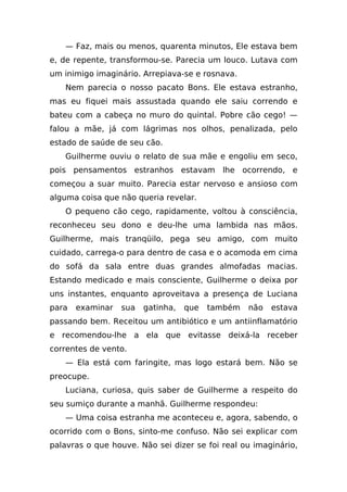 — Faz, mais ou menos, quarenta minutos, Ele estava bem
e, de repente, transformou-se. Parecia um louco. Lutava com
um inimigo imaginário. Arrepiava-se e rosnava.
   Nem parecia o nosso pacato Bons. Ele estava estranho,
mas eu fiquei mais assustada quando ele saiu correndo e
bateu com a cabeça no muro do quintal. Pobre cão cego! —
falou a mãe, já com lágrimas nos olhos, penalizada, pelo
estado de saúde de seu cão.
   Guilherme ouviu o relato de sua mãe e engoliu em seco,
pois pensamentos estranhos estavam lhe ocorrendo, e
começou a suar muito. Parecia estar nervoso e ansioso com
alguma coisa que não queria revelar.
   O pequeno cão cego, rapidamente, voltou à consciência,
reconheceu seu dono e deu-lhe uma lambida nas mãos.
Guilherme, mais tranqüilo, pega seu amigo, com muito
cuidado, carrega-o para dentro de casa e o acomoda em cima
do sofá da sala entre duas grandes almofadas macias.
Estando medicado e mais consciente, Guilherme o deixa por
uns instantes, enquanto aproveitava a presença de Luciana
para   examinar   sua   gatinha,   que   também   não   estava
passando bem. Receitou um antibiótico e um antiinflamatório
e recomendou-lhe a ela que evitasse deixá-la receber
correntes de vento.
   — Ela está com faringite, mas logo estará bem. Não se
preocupe.
   Luciana, curiosa, quis saber de Guilherme a respeito do
seu sumiço durante a manhã. Guilherme respondeu:
   — Uma coisa estranha me aconteceu e, agora, sabendo, o
ocorrido com o Bons, sinto-me confuso. Não sei explicar com
palavras o que houve. Não sei dizer se foi real ou imaginário,
 