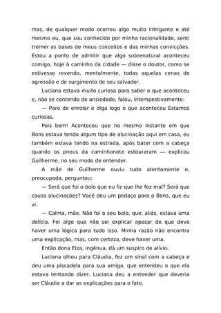 mas, de qualquer modo ocorreu algo muito intrigante e até
mesmo eu, que sou conhecido por minha racionalidade, senti
tremer as bases de meus conceitos e das minhas convicções.
Estou a ponto de admitir que algo sobrenatural aconteceu
comigo, hoje à caminho da cidade — disse o doutor, como se
estivesse revendo, mentalmente, todas aquelas cenas de
agressão e de surgimento de seu salvador.
      Luciana estava muito curiosa para saber o que aconteceu
e, não se contendo de ansiedade, falou, intempestivamente:
      — Pare de enrolar e diga logo o que aconteceu Estamos
curiosas.
      Pois bem! Aconteceu que no mesmo instante em que
Bons estava tendo algum tipo de alucinação aqui em casa, eu
também estava tendo na estrada, após bater com a cabeça
quando os pneus da caminhonete estouraram — explicou
Guilherme, no seu modo de entender.
      A   mãe   de   Guilherme   ouviu   tudo   atentamente   e,
preocupada, perguntou:
      — Será que foi o bolo que eu fiz que lhe fez mal? Será que
causa alucinações? Você deu um pedaço para o Bons, que eu
vi.
      — Calma, mãe. Não foi o seu bolo, que, aliás, estava uma
delícia. Foi algo que não sei explicar apesar de que deve
haver uma lógica para tudo isso. Minha razão não encontra
uma explicação, mas, com certeza, deve haver uma.
      Então dona Elza, ingênua, dá um suspiro de alívio.
      Luciana olhou para Cláudia, fez um sinal com a cabeça e
deu uma piscadela para sua amiga, que entendeu o que ela
estava tentando dizer. Luciana deu a entender que deveria
ser Cláudia a dar as explicações para o fato.
 