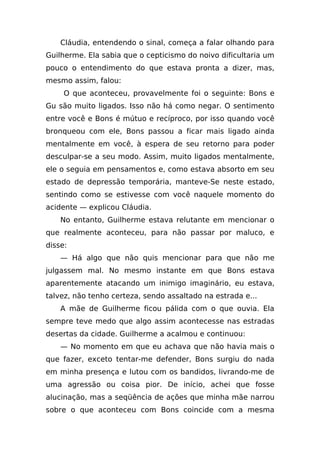 Cláudia, entendendo o sinal, começa a falar olhando para
Guilherme. Ela sabia que o cepticismo do noivo dificultaria um
pouco o entendimento do que estava pronta a dizer, mas,
mesmo assim, falou:
     O que aconteceu, provavelmente foi o seguinte: Bons e
Gu são muito ligados. Isso não há como negar. O sentimento
entre você e Bons é mútuo e recíproco, por isso quando você
bronqueou com ele, Bons passou a ficar mais ligado ainda
mentalmente em você, à espera de seu retorno para poder
desculpar-se a seu modo. Assim, muito ligados mentalmente,
ele o seguia em pensamentos e, como estava absorto em seu
estado de depressão temporária, manteve-Se neste estado,
sentindo como se estivesse com você naquele momento do
acidente — explicou Cláudia.
    No entanto, Guilherme estava relutante em mencionar o
que realmente aconteceu, para não passar por maluco, e
disse:
    — Há algo que não quis mencionar para que não me
julgassem mal. No mesmo instante em que Bons estava
aparentemente atacando um inimigo imaginário, eu estava,
talvez, não tenho certeza, sendo assaltado na estrada e...
    A mãe de Guilherme ficou pálida com o que ouvia. Ela
sempre teve medo que algo assim acontecesse nas estradas
desertas da cidade. Guilherme a acalmou e continuou:
    — No momento em que eu achava que não havia mais o
que fazer, exceto tentar-me defender, Bons surgiu do nada
em minha presença e lutou com os bandidos, livrando-me de
uma agressão ou coisa pior. De início, achei que fosse
alucinação, mas a seqüência de ações que minha mãe narrou
sobre o que aconteceu com Bons coincide com a mesma
 
