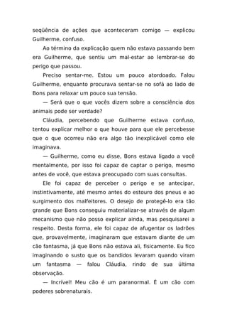 seqüência de ações que aconteceram comigo — explicou
Guilherme, confuso.
     Ao término da explicação quem não estava passando bem
era Guilherme, que sentiu um mal-estar ao lembrar-se do
perigo que passou.
     Preciso sentar-me. Estou um pouco atordoado. Falou
Guilherme, enquanto procurava sentar-se no sofá ao lado de
Bons para relaxar um pouco sua tensão.
     — Será que o que vocês dizem sobre a consciência dos
animais pode ser verdade?
     Cláudia, percebendo que Guilherme estava confuso,
tentou explicar melhor o que houve para que ele percebesse
que o que ocorreu não era algo tão inexplicável como ele
imaginava.
     — Guilherme, como eu disse, Bons estava ligado a você
mentalmente, por isso foi capaz de captar o perigo, mesmo
antes de você, que estava preocupado com suas consultas.
     Ele foi capaz de perceber o perigo e se antecipar,
instintivamente, até mesmo antes do estouro dos pneus e ao
surgimento dos malfeitores. O desejo de protegê-lo era tão
grande que Bons conseguiu materializar-se através de algum
mecanismo que não posso explicar ainda, mas pesquisarei a
respeito. Desta forma, ele foi capaz de afugentar os ladrões
que, provavelmente, imaginaram que estavam diante de um
cão fantasma, já que Bons não estava ali, fisicamente. Eu fico
imaginando o susto que os bandidos levaram quando viram
um    fantasma   —    falou   Cláudia,   rindo   de   sua   última
observação.
     — Incrível! Meu cão é um paranormal. É um cão com
poderes sobrenaturais.
 