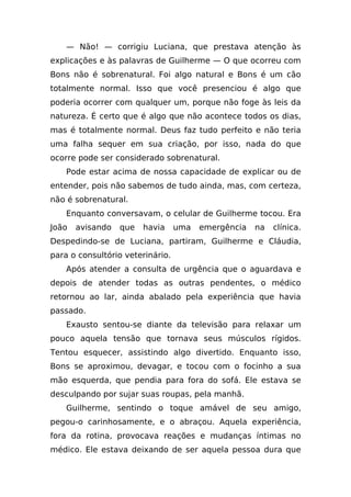 — Não! — corrigiu Luciana, que prestava atenção às
explicações e às palavras de Guilherme — O que ocorreu com
Bons não é sobrenatural. Foi algo natural e Bons é um cão
totalmente normal. Isso que você presenciou é algo que
poderia ocorrer com qualquer um, porque não foge às leis da
natureza. É certo que é algo que não acontece todos os dias,
mas é totalmente normal. Deus faz tudo perfeito e não teria
uma falha sequer em sua criação, por isso, nada do que
ocorre pode ser considerado sobrenatural.
    Pode estar acima de nossa capacidade de explicar ou de
entender, pois não sabemos de tudo ainda, mas, com certeza,
não é sobrenatural.
    Enquanto conversavam, o celular de Guilherme tocou. Era
João   avisando   que   havia     uma   emergência   na   clínica.
Despedindo-se de Luciana, partiram, Guilherme e Cláudia,
para o consultório veterinário.
    Após atender a consulta de urgência que o aguardava e
depois de atender todas as outras pendentes, o médico
retornou ao lar, ainda abalado pela experiência que havia
passado.
    Exausto sentou-se diante da televisão para relaxar um
pouco aquela tensão que tornava seus músculos rígidos.
Tentou esquecer, assistindo algo divertido. Enquanto isso,
Bons se aproximou, devagar, e tocou com o focinho a sua
mão esquerda, que pendia para fora do sofá. Ele estava se
desculpando por sujar suas roupas, pela manhã.
    Guilherme, sentindo o toque amável de seu amigo,
pegou-o carinhosamente, e o abraçou. Aquela experiência,
fora da rotina, provocava reações e mudanças íntimas no
médico. Ele estava deixando de ser aquela pessoa dura que
 