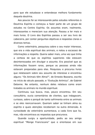 para que ele estudasse e entendesse melhoro fundamento
daquela doutrina.
   Aos poucos foi se interessando pelos estudos referentes à
Doutrina Espírita e começou a fazer parte de um grupo de
estudos no Centro Espírita. Os assuntos eram, realmente,
interessantes e mereciam sua atenção. Passou a ler mais e
mais livros. O Livro dos Espíritos passou a ser seu livro de
cabeceira, por conter perguntas objetivas e respostas claras a
diversos temas.
   Como veterinário, pesquisou sobre o seu maior interesse,
que era a vida espiritual dos animais, e notou a escassez de
informações a respeito. Queria saber mais, uma vez que tinha
a certeza de que os espíritos superiores não estavam
desinteressados em divulgar o assunto. Era possível que as
informações fossem raras, porque as pessoas ainda não
estavam preparadas para elas. Pesquisou e procurou livros
que relatassem sobre seu assunto de interesse e encontrou
alguns: “Os Animais têm Alma?”, de Ernesto Bozzano, escrito
no início do século passado, e “Evolução Anímica”, de Gabriel
Delanne. No entanto, nenhum deles relatava como eram
tratados os animais no mundo espiritual.
   Continuou sua busca, mas, pouco encontrou. Em seu
consultório, ouvia comentários de clientes, que indagavam,
curiosos, sobre o porquê de tanto sofrimento entre os animais
e se eles reencarnavam. Queriam saber se tinham alma ou
espírito e quais atenções receberiam na outra dimensão. A
curiosidade do veterinário aumentava, a cada livro que lia,
mas, não encontrava as respostas que procurava.
   Quando surgiu a oportunidade, pediu ao seu amigo
espiritual “Monge Franciscano” que o orientasse em sua
 