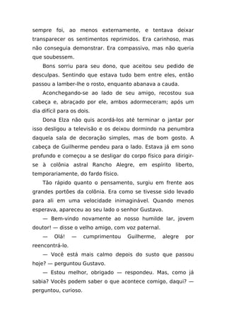 sempre foi, ao menos externamente, e tentava deixar
transparecer os sentimentos reprimidos. Era carinhoso, mas
não conseguia demonstrar. Era compassivo, mas não queria
que soubessem.
    Bons sorriu para seu dono, que aceitou seu pedido de
desculpas. Sentindo que estava tudo bem entre eles, então
passou a lamber-lhe o rosto, enquanto abanava a cauda.
    Aconchegando-se ao lado de seu amigo, recostou sua
cabeça e, abraçado por ele, ambos adormeceram; após um
dia difícil para os dois.
    Dona Elza não quis acordá-los até terminar o jantar por
isso desligou a televisão e os deixou dormindo na penumbra
daquela sala de decoração simples, mas de bom gosto. A
cabeça de Guilherme pendeu para o lado. Estava já em sono
profundo e começou a se desligar do corpo físico para dirigir-
se à colônia astral Rancho Alegre, em espírito liberto,
temporariamente, do fardo físico.
    Tão rápido quanto o pensamento, surgiu em frente aos
grandes portões da colônia. Era como se tivesse sido levado
para ali em uma velocidade inimaginável. Quando menos
esperava, apareceu ao seu lado o senhor Gustavo.
    — Bem-vindo novamente ao nosso humilde lar, jovem
doutor! — disse o velho amigo, com voz paternal.
    —    Olá!    —    cumprimentou   Guilherme,    alegre   por
reencontrá-lo.
    — Você está mais calmo depois do susto que passou
hoje? — perguntou Gustavo.
    — Estou melhor, obrigado — respondeu. Mas, como já
sabia? Vocês podem saber o que acontece comigo, daqui? —
perguntou, curioso.
 