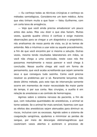 — Eu conheço todas as técnicas cirúrgicas e conheço os
métodos semiológicos. Considero-me um bom médico. Acho
que eles tinham muito o que fazer — falou Guilherme, com
um certo laivo de arrogância.
   — Vejo que você ainda precisa amadurecer um pouco
antes das aulas. Mas vou dizer o que elas faziam. Muitas
vezes, quando quadro clínico é confuso e exige maiores
observações para se chegar a um diagnóstico e prognóstico,
nós analisamos do nosso ponto de vista, ou já os temos de
antemão. Nós o intuímos a usar este ou aquele procedimento,
a fim de que você encontre por si mesmo a solução. Outras
vezes, mesmo tendo resultados laboratoriais em mãos, se
você não chega a uma conclusão, neste caso nós lhe
passamos mentalmente o nosso parecer e você chega à
conclusão. Nosso auxílio chega até você em forma de
pensamento, que você acaba acreditando que sejam somente
seus e que conseguiu tudo sozinho. Como você precisa
resolver os problemas por si só. Raramente lançamos mão
deste último método, pois este tipo de intervenção somente
ocorre em momentos de maior necessidade Na maior parte
do tempo, é por sua conta. Nas cirurgias, o auxílio é em
relação às anestesias e ao controle de hemorragias.
   Agimos sobre o sistema nervoso do paciente, a fim de
que, com reduzidas quantidades de anestésicos, o animal se
torne sedado. Se o animal for mais sensível, fazemos com que
os efeitos dos anestésicos sejam atenuados para diminuir os
riscos, inclusive com os excessos. Agindo sobre o sistema de
coagulação sangüínea, ajudamos a minimizar as perdas de
sangue,   por    meio    de   descargas   eletromagnéticas      que
cauterizam      vasos   abertos   e   aceleram   o   processo    de
 