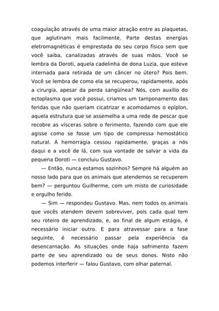 coagulação através de uma maior atração entre as plaquetas,
que    aglutinam    mais   facilmente.   Parte   destas   energias
eletromagnéticas é emprestada do seu corpo físico sem que
você saiba, canalizadas através de suas mãos. Você se
lembra da Doroti, aquela cadelinha de dona Luzia, que esteve
internada para retirada de um câncer no útero? Pois bem.
Você se lembra de como ela se recuperou, rapidamente, após
a cirurgia, apesar da perda sangüínea? Nós, com auxílio do
ectoplasma que você possui, criamos um tamponamento das
feridas que não queriam cicatrizar e acomodamos o epíplon,
aquela estrutura que se assemelha a uma rede de pescar que
recobre as vísceras sobre o ferimento, fazendo com que ele
agisse como se fosse um tipo de compressa hemostático
natural. A hemorragia cessou rapidamente, graças a nós
daqui e a você de lá, com sua vontade de salvar a vida da
pequena Doroti — concluiu Gustavo.
      — Então, nunca estamos sozinhos? Sempre há alguém ao
nosso lado para que os animais que atendemos se recuperem
bem? — perguntou Guilherme, com um misto de curiosidade
e orgulho ferido.
      — Sim — respondeu Gustavo. Mas, nem todos os animais
que vocês atendem devem sobreviver, pois cada qual tem
seu roteiro de aprendizado, e, ao final de algum estágio, é
necessário iniciar outro. E para atravessar para a fase
seguinte,    é     necessário   passar   pela    experiência   da
desencarnação. As situações onde haja sofrimento fazem
parte de seu aprendizado ou de seus donos. Nisto não
podemos interferir — falou Gustavo, com olhar paternal.
 