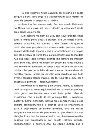 — Já que estamos neste assunto, eu gostaria de saber
porque o Bons ficou cego e o abandonaram para morrer na
beira da estrada — perguntou o médico.
    — Bons é o Bob reencarnado. Bob era aquele Malamute
do Alasca que estava sob seus cuidados quando você ainda
era apenas uma criança.
    — Sim, lembro-me bem de Bob, com seus grandes olhos
azuis e longos pêlos cinzas e brancos. Era um filhote eterno,
sempre brincalhão. Eu adorava o Bob. Quem não gostava
muito das suas peripécias era a minha mãe, pois ele estava
sempre destruindo alguma coisa e principalmente as roupas
que ela deixava no varal. Mas, as lembranças que tenho dele
não são boas, pois sempre quando me lembro da imagem
dele, sem vida, ainda me choco um pouco. Eu nunca soube o
que realmente aconteceu e sempre que tocava no assunto,
minha mãe procurava falar de outra coisa, desviando-se da
questão central. Jamais quis insistir, pois acreditava que tudo
tivesse causado algum trauma, por ter sido ela e meu pai a
encontrá-lo primeiro — falou Guilherme.
    — Deixemos este assunto para depois. Agora, eu gostaria
de dizer o quanto nossa equipe trabalhou para evitar que algo
mais grave acontecesse com você, hoje, pelas mãos de
assassinos, com a ajuda de nosso amigo Bob — comentou
Gustavo. Como dissemos, nossas três companheiras estão
sempre acompanhando-o, e quando você se encaminhava
para a propriedade do senhor Ichimura, uma de nossas
amigas captou ondas de pensamentos que chamaram sua
atenção. Eram dois homens armados que planejavam assaltar
pessoas   que   transitassem   por   aquela   estrada   deserta.
Imediatamente, a senhora Ana, da equipe médica que o
 