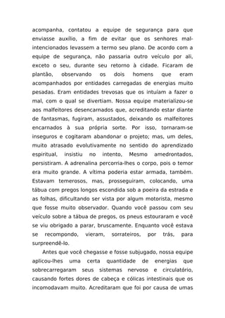 acompanha, contatou a equipe de segurança para que
enviasse auxílio, a fim de evitar que os senhores mal-
intencionados levassem a termo seu plano. De acordo com a
equipe de segurança, não passaria outro veículo por ali,
exceto o seu, durante seu retorno à cidade. Ficaram de
plantão,      observando        os     dois    homens         que     eram
acompanhados por entidades carregadas de energias muito
pesadas. Eram entidades trevosas que os intuíam a fazer o
mal, com o qual se divertiam. Nossa equipe materializou-se
aos malfeitores desencarnados que, acreditando estar diante
de fantasmas, fugiram, assustados, deixando os malfeitores
encarnados à sua própria sorte. Por isso, tornaram-se
inseguros e cogitaram abandonar o projeto; mas, um deles,
muito atrasado evolutivamente no sentido do aprendizado
espiritual,    insistiu    no     intento,    Mesmo       amedrontados,
persistiram. A adrenalina percorria-lhes o corpo, pois o temor
era muito grande. A vítima poderia estar armada, também.
Estavam temerosos, mas, prosseguiram, colocando, uma
tábua com pregos longos escondida sob a poeira da estrada e
as folhas, dificultando ser vista por algum motorista, mesmo
que fosse muito observador. Quando você passou com seu
veículo sobre a tábua de pregos, os pneus estouraram e você
se viu obrigado a parar, bruscamente. Enquanto você estava
se   recompondo,          vieram,     sorrateiros,    por     trás,   para
surpreendê-lo.
     Antes que você chegasse e fosse subjugado, nossa equipe
aplicou-lhes     uma      certa      quantidade      de   energias     que
sobrecarregaram        seus     sistemas      nervoso     e   circulatório,
causando fortes dores de cabeça e cólicas intestinais que os
incomodavam muito. Acreditaram que foi por causa de umas
 
