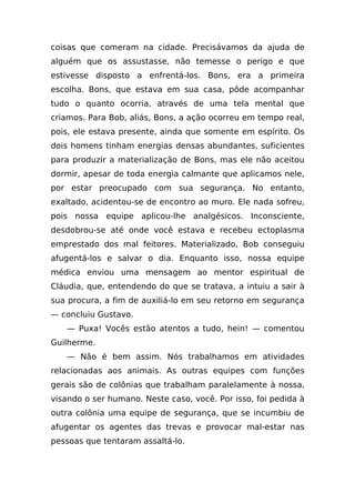 coisas que comeram na cidade. Precisávamos da ajuda de
alguém que os assustasse, não temesse o perigo e que
estivesse disposto a enfrentá-los. Bons, era a primeira
escolha. Bons, que estava em sua casa, pôde acompanhar
tudo o quanto ocorria, através de uma tela mental que
criamos. Para Bob, aliás, Bons, a ação ocorreu em tempo real,
pois, ele estava presente, ainda que somente em espírito. Os
dois homens tinham energias densas abundantes, suficientes
para produzir a materialização de Bons, mas ele não aceitou
dormir, apesar de toda energia calmante que aplicamos nele,
por estar preocupado com sua segurança. No entanto,
exaltado, acidentou-se de encontro ao muro. Ele nada sofreu,
pois nossa equipe aplicou-lhe analgésicos. Inconsciente,
desdobrou-se até onde você estava e recebeu ectoplasma
emprestado dos mal feitores. Materializado, Bob conseguiu
afugentá-los e salvar o dia. Enquanto isso, nossa equipe
médica enviou uma mensagem ao mentor espiritual de
Cláudia, que, entendendo do que se tratava, a intuiu a sair à
sua procura, a fim de auxiliá-lo em seu retorno em segurança
— concluiu Gustavo.
   — Puxa! Vocês estão atentos a tudo, hein! — comentou
Guilherme.
   — Não é bem assim. Nós trabalhamos em atividades
relacionadas aos animais. As outras equipes com funções
gerais são de colônias que trabalham paralelamente à nossa,
visando o ser humano. Neste caso, você. Por isso, foi pedida à
outra colônia uma equipe de segurança, que se incumbiu de
afugentar os agentes das trevas e provocar mal-estar nas
pessoas que tentaram assaltá-lo.
 