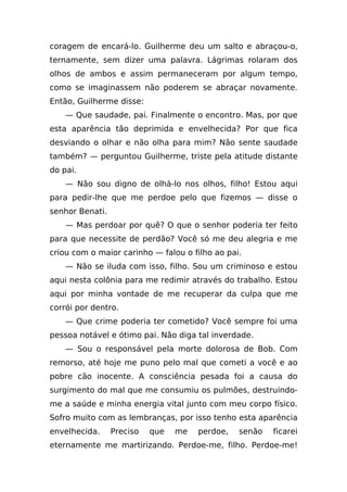 coragem de encará-lo. Guilherme deu um salto e abraçou-o,
ternamente, sem dizer uma palavra. Lágrimas rolaram dos
olhos de ambos e assim permaneceram por algum tempo,
como se imaginassem não poderem se abraçar novamente.
Então, Guilherme disse:
    — Que saudade, pai. Finalmente o encontro. Mas, por que
esta aparência tão deprimida e envelhecida? Por que fica
desviando o olhar e não olha para mim? Não sente saudade
também? — perguntou Guilherme, triste pela atitude distante
do pai.
    — Não sou digno de olhá-lo nos olhos, filho! Estou aqui
para pedir-lhe que me perdoe pelo que fizemos — disse o
senhor Benati.
    — Mas perdoar por quê? O que o senhor poderia ter feito
para que necessite de perdão? Você só me deu alegria e me
criou com o maior carinho — falou o filho ao pai.
    — Não se iluda com isso, filho. Sou um criminoso e estou
aqui nesta colônia para me redimir através do trabalho. Estou
aqui por minha vontade de me recuperar da culpa que me
corrói por dentro.
    — Que crime poderia ter cometido? Você sempre foi uma
pessoa notável e ótimo pai. Não diga tal inverdade.
    — Sou o responsável pela morte dolorosa de Bob. Com
remorso, até hoje me puno pelo mal que cometi a você e ao
pobre cão inocente. A consciência pesada foi a causa do
surgimento do mal que me consumiu os pulmões, destruindo-
me a saúde e minha energia vital junto com meu corpo físico.
Sofro muito com as lembranças, por isso tenho esta aparência
envelhecida.     Preciso   que   me   perdoe,   senão   ficarei
eternamente me martirizando. Perdoe-me, filho. Perdoe-me!
 