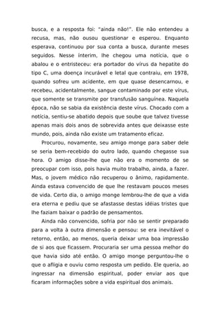 busca, e a resposta foi: “ainda não!”. Ele não entendeu a
recusa, mas, não ousou questionar e esperou. Enquanto
esperava, continuou por sua conta a busca, durante meses
seguidos. Nesse ínterim, lhe chegou uma notícia, que o
abalou e o entristeceu: era portador do vírus da hepatite do
tipo C, uma doença incurável e letal que contraiu, em 1978,
quando sofreu um acidente, em que quase desencarnou, e
recebeu, acidentalmente, sangue contaminado por este vírus,
que somente se transmite por transfusão sanguínea. Naquela
época, não se sabia da existência deste vírus. Chocado com a
notícia, sentiu-se abatido depois que soube que talvez tivesse
apenas mais dois anos de sobrevida antes que deixasse este
mundo, pois, ainda não existe um tratamento eficaz.
   Procurou, novamente, seu amigo monge para saber dele
se seria bem-recebido do outro lado, quando chegasse sua
hora. O amigo disse-lhe que não era o momento de se
preocupar com isso, pois havia muito trabalho, ainda, a fazer.
Mas, o jovem médico não recuperou o ânimo, rapidamente.
Ainda estava convencido de que lhe restavam poucos meses
de vida. Certo dia, o amigo monge lembrou-lhe de que a vida
era eterna e pediu que se afastasse destas idéias tristes que
lhe faziam baixar o padrão de pensamentos.
   Ainda não convencido, sofria por não se sentir preparado
para a volta à outra dimensão e pensou: se era inevitável o
retorno, então, ao menos, queria deixar uma boa impressão
de si aos que ficassem. Procuraria ser uma pessoa melhor do
que havia sido até então. O amigo monge perguntou-lhe o
que o afligia e ouviu como resposta um pedido. Ele queria, ao
ingressar na dimensão espiritual, poder enviar aos que
ficaram informações sobre a vida espiritual dos animais.
 