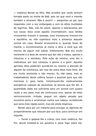 — implorou Benati ao filho. Não acredito que vocês tenham
tomado parte na morte de Bob, pois sei que você e mamãe
também o amavam. Não é assim? — perguntou ao pai, que
respondeu com a voz embargada e com os olhos inundados
de lágrimas. Não, não foi assim. Apenas o tolerávamos por
sua causa. Seus uivos agudos incomodavam, seus latidos
incessantes tiravam o sossego, suas travessuras tiravam-me
o equilíbrio, eu não suportava mais a presença daquele
animal em casa. Resolvi envenená-lo e, quando fosse de
manhã, o encontraríamos já morto e diria a você que ele
morreu de algum mal súbito. Infelizmente; Bob era muito
resistente e a dose de veneno que dei não o matou, apenas o
intoxicou e o atordoou. Pela ação do veneno, uma dor o
maltratava, por isso começou a gemer e a ganir. Aqueles
gemidos altos poderiam acordá-los ou chamar a atenção de
alguém da vizinhança, por isso dei outra dose mais forte. Ele
era muito resistente e não morreu. Eu não sabia, mas os
trabalhadores desta colônia faziam o possível para que não
morresse   e,   para   tanto,   ministravam-lhe   medicamentos
energéticos capazes de neutralizar as toxinas que lhe dei. A
quantidade dada era suficiente para um animal com quatro
vezes o seu peso, mas ele continuava vivo, apesar de estar
semiconsciente. Irritado, peguei um objeto pesado que
encontrei perto e arremessei contra sua cabeça, acreditando
que seria mais rápido assim, mas ele ainda respirava.
   Benati pára por um instante para enxugar as lágrimas de
arrependimento que rolavam por sua face, para continuar em
seguida.
   — Tornei a golpear-lhe o crânio, com mais violência. Por
fim, decidi embebê-lo em gasolina e atear fogo sobre ele.
 