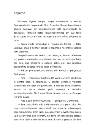 Kayamã

    Passado     algum   tempo,   surge   novamente     o    senhor
Gustavo diante do pai e do filho. O senhor Benati levanta-se e
abraça Gustavo, em agradecimento pela oportunidade de
desabafar. Podia-se notar rejuvenescimento em sua face.
Suas rugas iniciaram um retrocesso e um brilho criou-se ao
redor...
    — Sinto muito atrapalhar a reunião de família — falou
Gustavo, mas o senhor Benati é esperado no pronto-socorro
com urgência.
    Despedindo-se de todos com abraços, Benati afasta-se
em passos acelerados em direção ao rancho, acompanhado
por Bob, que brincava e saltava sobre ele, que retribuía
acariciando aqueles longos pêlos brilhantes.
    — Há um pronto-socorro dentro do rancho? — perguntou
Guilherme.
    — Sim — respondeu Gustavo. Há vários setores ali dentro
e, dentre eles, o hospitalar. O senhor Benati é valoroso
trabalhador do setor de queimados. E um dos mais atuantes.
Nunca      se   deixa   abater   pelo    cansaço   e       trabalha
incessantemente. Ele é uma ótima pessoa, mas... — Gustavo
fez uma pausa.
    — Mas o quê, senhor Gustavo? — perguntou Guilherme.
    — Sua consciência não o deixava em paz, pela culpa. Por
isso, constantemente, era enviado ao posto de enfermagem
para tratamento. Com isso, sua aparência envelheceu muito.
Com a conversa que tiveram, ele deve ter conseguido colocar
para fora tudo o que lhe fazia mal. E com o perdão de Bob,
 