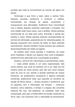 acredito que tudo se encaminhará ao normal, de agora em
diante.
    Terminado o que tinha a dizer sobre o senhor Vitor,
Gustavo   convidou   Guilherme      a    conhecer    a   colônia.
Caminhando     em    direção   ao       portal,   novamente    o
transpuseram sem dificuldade. Guilherme ficou maravilhado
com a beleza daquele ambiente arborizado e tranqüilo. Era
uma cidade onde havia casas, ruas e prédios. Muitas pessoas
caminhando de um lado para outro. Entrando e saindo dos
prédios e casas. Muitas pessoas estavam acompanhadas de
animais de estimação, passeando por ali, despreocupadas. As
pessoas passavam com animais de todos os tipos andando
naturalmente. Haviam também muitos animais que andavam
desacompanhados por todos os lugares.
    Os prédios eram muito grandes e modernos. As casas
eram modestas e davam um aspecto mais rural à paisagem.
Guilherme ficou admirado com a quantidade de prédios.
    Gustavo, como se lhe, adivinhasse os pensamentos, disse:
    — Cada prédio destes é um setor especializado. São
vários setores, que você irá conhecer um a um. Hoje vou lhe
mostrar parte do nosso rancho, pois não tem como mostrar
tudo de uma só vez, devido à grande extensão de nossas
fronteiras. Se pudéssemos compará-lo a alguma extensão
conhecida, poderíamos dizer que equivale ao tamanho do
estado de Minas Gerais — revelou Gustavo a Guilherme, que
se espantou com a informação. No entanto — continuou
Gustavo, como sabemos, o tempo e o espaço são conceitos
relativos Por isso, não podemos, na realidade, fazer esta
comparação, pois aqui o tempo difere do tempo conhecido na
Terra. Aqui, nos movemos com a velocidade do pensamento,
 