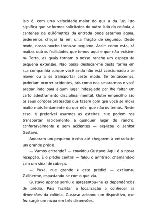 isto é, com uma velocidade maior do que a da luz. Isto
significa que se formos solicitados do outro lado da colônia, a
centenas de quilômetros da entrada onde estamos agora,
poderemos chegar lá em uma fração de segundo. Deste
modo, nosso rancho torna-se pequeno. Assim como esta, há
muitas outras facilidades que temos aqui e que não existem
na Terra, as quais tornam o nosso rancho um espaço de
pequena extensão. Não posso deslocar-me desta forma em
sua companhia porque você ainda não está acostumado a se
mover ou a se transportar deste modo. Se tentássemos,
poderiam ocorrer acidentes, tais como nos separarmos e você
acabar indo para algum lugar indesejado por lhe faltar um
certo adestramento disciplinar mental. Outro empecilho são
os seus cordões prateados que fazem com que você se mova
muito mais lentamente do que nós, que não os temos. Neste
caso, é preferível usarmos as esteiras, que podem nos
transportar      rapidamente        a       qualquer   lugar    do    rancho,
confortavelmente e sem acidentes — explicou o senhor
Gustavo.
     Andaram um pequeno trecho até chegarem à entrada de
um grande prédio.
     — Vamos entrando? — convidou Gustavo. Aqui é a nossa
recepção. É o prédio central — falou o anfitrião, chamando-o
com um sinal de cabeça.
     —   Puxa,    que    grande         é    este   prédio!    —     exclamou
Guilherme, espantando-se com o que via.
     Gustavo apenas sorriu e apresentou-lhe as dependências
do   prédio.     Para   facilitar   a       localização   e    conhecer    as
dimensões da colônia, Gustavo acionou um dispositivo, que
fez surgir um mapa em três dimensões.
 
