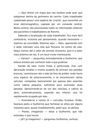 — Aqui temos um mapa que nos localiza onde quer que
estejamos dentro do perímetro do rancho. Cada trabalhador
cadastrado possui uma espécie de ‘crachá’, que transmite um
sinal eletromagnético, captado por um comando central.
Nesta central, são processadas todas as informações relativas
aos pacientes e trabalhadores do Rancho.
   Sabendo a localização de cada trabalhador, fica mais fácil
contactá-lo, inclusive por pensamento, quando necessário —
explicou ao convidado. Estamos aqui — falou, apontando com
o dedo indicador uma tela que flutuava no centro da sala.
Daqui iremos até o setor de animais silvestres, pois é o setor
mais próximo de nós. É um local muito interessante.
   — Vamos? — perguntou animadamente a Guilherme, que
estava ansioso por conhecer tudo o que pudesse.
   Saindo da sala, muito limpa e perfumada, mas com
decoração simples e muitos quadros de animais nas paredes
brancas, caminharam até o lado de fora do prédio, onde havia
uma espécie de estacionamento, e se encontravam vários
veículos, compostos basicamente por apenas dois assentos
numa    cabina   pequena,   suficiente   para    acomodar     duas
pessoas. Aproximando-se de um dos veículos, a cabina se
abriu   automaticamente,    expondo      seu    interior,   que   foi
rapidamente ocupado por eles.
   — Acomode-se e vamos lá — convidou Gustavo. Então,
Gustavo pediu a Guilherme que fechasse os olhos por alguns
instantes para, quase imediatamente, pedir que, os abrisse.
   — Pronto, chegamos! — disse a Guilherme, que não
entendeu o que houve.
   — Já?! Já chegamos? — perguntou Guilherme, confuso.
 