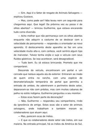 — Sim. Aqui é o Setor de resgate de Animais Selvagens —
explicou Gustavo.
     — Mas, como pode ser? Não levou nem um segundo para
chegarmos aqui. Que legal! Da próxima vez eu posso ir de
olhos abertos? — brincou Guilherme, que estava encarando
tudo como diversão.
     — Acho melhor que não permaneça com os olhos abertos
enquanto não adquirir o costume de se deslocar com a
velocidade do pensamento — respondeu o orientador ao novo
aprendiz. O deslocamento deste aparelho se faz em uma
velocidade muito alta e, com certeza, você sentirá algum tipo
de mal-estar. Talvez tenha enjôo e suje o veículo com seus
fluidos gástricos. Se isso acontecer, será desagradável.
     — Tudo bem. Eu só estava brincando. Prometo que me
comportarei.
     Descendo do veículo, encontraram um portal e um
cercado que isolava aquela ala do exterior. Entraram ao modo
de   quem      entra   no   rancho,       com   uma   espécie   de
desmaterialização temporária do portal que permitiu a
entrada de ambos. Ao adentrarem o perímetro deste setor,
depararam-se não com prédios, mas com muitas cabanas de
palha no estilo indígena. Guilherme perguntou a seu monitor:
     — Estas ocas fazem parte da decoração?
     — Não, Guilherme — respondeu seu companheiro, rindo
da ignorância do amigo. Estas ocas são o setor de animais
selvagens,     onde    trabalham      e    também     moram     os
colaboradores que atuam aqui.
     — Mas, parecem ocas de índios.
     — É que os colaboradores deste setor são índios, em sua
maioria. Na entrada principal, há os índios da América do Sul,
 