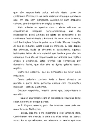 que    são   responsáveis     pelos   animais   desta   parte   do
continente. Pertencem, às mais variadas tribos que convivem
aqui em paz, sem inimizades. Auxiliam-se num propósito
comum, que é o equilíbrio ecológico da região.
      Mais adiante — apontou com o dedo indicador —
encontram-se      indígenas     norte-americanos,       que     são
responsáveis pelos animais do Norte do continente e do
continente Central desde o Panamá. Se notar, mais à frente,
verá habitações feitas de peles de animais. São os mongóis.
Ali são os indianos. Acolá estão os chineses. E, logo depois
dos chineses, estão os africanos e, australianos. Aquelas
habitações feitas de um material que lembra gelo são dos
esquimós. Eles são os responsáveis por animais das regiões
árticas e antárticas. Estas últimas são compostas por
riquíssima fauna, que vive sob as águas geladas destas
regiões.
      Guilherme observou que as dimensões do setor eram
reduzidas.
      Como poderiam controlar toda a fauna silvestre do
planeta a partir deste pequeno espaço com construções
rústicas? — pensou Guilherme.
      Gustavo respondeu, mesmo antes que, perguntasse a
respeito:
      — Não se impressione com as proporções reduzidas deste
setor. Ele é maior do que parece.
      — É! Engana mesmo, pois não entendo como pode ser
maior brincou Guilherme.
      — Então, siga-me e lhe mostrarei o real tamanho dele.
Caminharam em direção a uma das ocas feitas de palhas
secas. Ao se aproximarem, encontraram um senhor que saiu
 