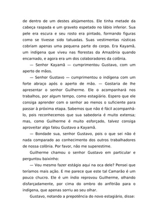 de dentro de um destes alojamentos. Ele tinha metade da
cabeça raspada e um graveto espetado no lábio inferior. Sua
pele era escura e seu rosto era pintado, formando figuras
como se tivesse sido tatuadas. Suas vestimentas rústicas
cobriam apenas uma pequena parte do corpo. Era Kayamã,
um indígena que viveu nas florestas da Amazônia quando
encarnado, e agora era um dos colaboradores da colônia.
   — Senhor Kayamã — cumprimentou Gustavo, com um
aperto de mãos.
   — Senhor Gustavo — cumprimentou o indígena com um
forte abraço após o aperto de mão. — Gostaria de lhe
apresentar o senhor Guilherme. Ele o acompanhará nos
trabalhos, por algum tempo, como estagiário. Espero que ele
consiga aprender com o senhor ao menos o suficiente para
passar à próxima etapa. Sabemos que não é fácil acompanhá-
lo, pois reconhecemos que sua sabedoria é muito extensa;
mas, como Guilherme é muito esforçado, talvez consiga
aproveitar algo falou Gustavo a Kayamã.
   — Bondade sua, senhor Gustavo, pois o que sei não é
nada comparado ao conhecimento dos outros trabalhadores
de nossa colônia. Por favor, não me superestime.
   Guilherme chamou o senhor Gustavo em particular e
perguntou baixinho:
   — Vou mesmo fazer estágio aqui na oca dele? Pensei que
teríamos mais ação. E me parece que este tal Camarão é um
pouco chucro. Ele é um índio reprovou Guilherme, olhando
disfarçadamente, por cima do ombro do anfitrião para o
indígena, que apenas sorriu ao seu olhar.
   Gustavo, notando a prepotência do novo estagiário, disse:
 