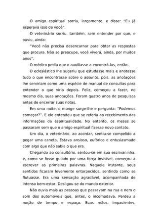 O amigo espiritual sorriu, largamente, e disse: “Eu já
esperava isso de você”.
    O veterinário sorriu, também, sem entender por que, e
ouviu, ainda:
    “Você não precisa desencarnar para obter as respostas
que procura. Não se preocupe, você viverá, ainda, por muitos
anos”.
    O médico pediu que o auxiliasse a encontrá-las, então.
    O eclesiástico lhe sugeriu que estudasse mais e anotasse
tudo o que encontrasse sobre o assunto, pois, as anotações
lhe serviriam como uma espécie de manual de consultas para
entender o que viria depois. Feliz, começou a fazer, no
mesmo dia, suas anotações. Foram quatro anos de pesquisas
antes de encerrar suas notas.
    Em uma noite, o monge surge-lhe e pergunta: “Podemos
começar?”. E ele entendeu que se referia ao recebimento das
informações da espiritualidade. No entanto, os meses se
passaram sem que o amigo espiritual fizesse novo contato.
    Um dia, o veterinário, ao acordar, sentiu-se compelido a
pegar uma caneta. Estava ansioso, eufórico e entusiasmado
com algo que não sabia o que era.
    Chegando ao consultório, sentou-se em sua escrivaninha,
e, como se fosse guiado por uma força invisível, começou a
escrever as primeiras palavras. Naquele instante, seus
sentidos ficaram levemente entorpecidos, sentindo como se
flutuasse. Era uma sensação agradável, acompanhada de
intenso bem-estar. Desligou-se do mundo exterior.
    Não ouvia mais as pessoas que passavam na rua e nem o
som dos automóveis que, antes, o incomodava. Perdeu a
noção    de   tempo   e   espaço.   Suas   mãos,   impacientes,
 