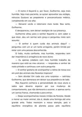 — O nome é Kayamã e, por favor, Guilherme, seja mais
humilde. Seja mais paciente, se quiser aproveitar seu estágio,
retrucou Gustavo ao prepotente e preconceituoso médico,
completando em voz alta:
    — Deixarei vocês e retornarei mais tarde. Boa sorte,
Guilherme.
    E desapareceu, sem deixar vestígios de sua presença.
    Guilherme olhou para o senhor Kayamã e, sem saber o
que dizer, deu um sorriso sem graça e perguntou meio sem
assunto:
    — O senhor é quem cuida dos animais daqui? —
perguntou com um ar um tanto arrogante, porém tímido por
estar com uma pessoa desconhecida.
    O índio, muito confiante, mas humilde, respondeu sem
dar importância à arrogância do novo aluno:
    — Eu apenas colaboro com meu humilde trabalho da
maneira que está ao meu alcance. — respondeu o senhor de
rosto pintado e continuou com outra pergunta:
    — O senhor gostaria de acompanhar a rotina de nossa oca
em prol dos animais das florestas tropicais?
    — Sem dúvida! Em cada oca uma surpresa — satirizou
Guilherme, que demorava em deixar sua prepotência de lado.
    Mas Kayamã conhecia a personalidade do novo aluno e
sabia   que     deveria   esperar   por     sua    mudança      de
comportamento, que não demoraria a ocorrer, e apenas sorriu
um sorriso franco, chamando-o para entrar.
    — Daqui acompanhamos nossos irmãos da floresta. Desde
o menor ao maior animal, isto é, desde uma formiga até uma
grande anta. Todos merecem a nossa atenção, pois o
equilíbrio   energético   do   planeta    passa   pelo   equilíbrio
 
