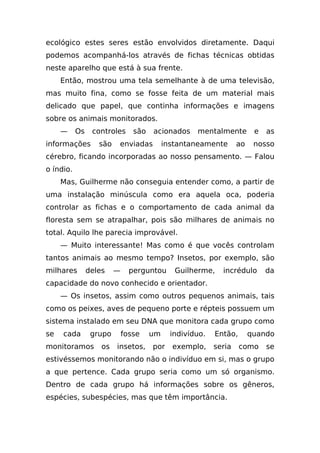 ecológico estes seres estão envolvidos diretamente. Daqui
podemos acompanhá-los através de fichas técnicas obtidas
neste aparelho que está à sua frente.
     Então, mostrou uma tela semelhante à de uma televisão,
mas muito fina, como se fosse feita de um material mais
delicado que papel, que continha informações e imagens
sobre os animais monitorados.
     —     Os    controles      são   acionados     mentalmente         e   as
informações        são   enviadas          instantaneamente       ao    nosso
cérebro, ficando incorporadas ao nosso pensamento. — Falou
o índio.
     Mas, Guilherme não conseguia entender como, a partir de
uma instalação minúscula como era aquela oca, poderia
controlar as fichas e o comportamento de cada animal da
floresta sem se atrapalhar, pois são milhares de animais no
total. Aquilo lhe parecia improvável.
     — Muito interessante! Mas como é que vocês controlam
tantos animais ao mesmo tempo? Insetos, por exemplo, são
milhares        deles    —     perguntou      Guilherme,    incrédulo       da
capacidade do novo conhecido e orientador.
     — Os insetos, assim como outros pequenos animais, tais
como os peixes, aves de pequeno porte e répteis possuem um
sistema instalado em seu DNA que monitora cada grupo como
se   cada        grupo       fosse    um     indivíduo.   Então,       quando
monitoramos         os   insetos,     por    exemplo,     seria    como     se
estivéssemos monitorando não o indivíduo em si, mas o grupo
a que pertence. Cada grupo seria como um só organismo.
Dentro de cada grupo há informações sobre os gêneros,
espécies, subespécies, mas que têm importância.
 