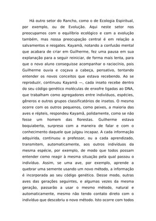 Há outro setor do Rancho, como o de Ecologia Espiritual,
por     exemplo,   ou   de    Evolução.   Aqui    neste   setor   nos
preocupamos com o equilíbrio ecológico e com a evolução
também, mas nossa preocupação central é em relação a
salvamentos e resgates. Kayamã, notando a confusão mental
que acabara de criar em Guilherme, fez uma pausa em sua
explanação para a seguir reiniciar, de forma mais lenta, para
que o novo aluno conseguisse acompanhar o raciocínio, pois
Guilherme ouvia e coçava a cabeça, pensativo, tentando
entender os novos conceitos que estava recebendo. Ao se
reproduzir, continuou Kayamã —, cada inseto recebe dentro
do seu código genético moléculas de enxofre ligadas ao DNA,
que trabalham como agregadores entre indivíduos, espécies,
gêneros e outros grupos classificatórios de insetos. O mesmo
ocorre com os outros pequenos, como peixes, a maioria das
aves e répteis, respondeu Kayamã, polidamente, como se não
fosse     um   homem         das   florestas.    Guilherme    estava
boquiaberto, surpreso com a maneira de falar e com o
conhecimento daquele que julgou incapaz. A cada informação
adquirida, continuou o professor, ou a cada aprendizado,
transmitem, automaticamente, aos outros indivíduos da
mesma espécie, por exemplo, de modo que todos possam
entender como reagir à mesma situação pela qual passou o
indivíduo. Assim, se uma ave, por exemplo, aprende a
quebrar uma semente usando um novo método, a informação
é incorporada ao seu código genético. Desse modo, outras
aves das gerações seguintes, e algumas vezes da mesma
geração, passarão a usar o mesmo método, natural e
automaticamente, mesmo não tendo contato direto com o
indivíduo que descobriu o novo método. Isto ocorre com todos
 