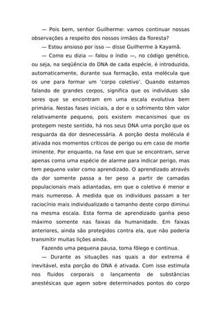 — Pois bem, senhor Guilherme: vamos continuar nossas
observações a respeito dos nossos irmãos da floresta?
      — Estou ansioso por isso — disse Guilherme à Kayamã.
      — Como eu dizia — falou o índio —, no código genético,
ou seja, na seqüência do DNA de cada espécie, é introduzida,
automaticamente, durante sua formação, esta molécula que
os une para formar um ‘corpo coletivo’. Quando estamos
falando de grandes corpos, significa que os indivíduos são
seres que se encontram em uma escala evolutiva bem
primária. Nestas fases iniciais, a dor e o sofrimento têm valor
relativamente pequeno, pois existem mecanismos que os
protegem neste sentido, há nos seus DNA uma porção que os
resguarda da dor desnecessária. A porção desta molécula é
ativada nos momentos críticos de perigo ou em caso de morte
iminente. Por enquanto, na fase em que se encontram, serve
apenas como uma espécie de alarme para indicar perigo, mas
tem pequeno valor como aprendizado. O aprendizado através
da dor somente passa a ter peso a partir de camadas
populacionais mais adiantadas, em que o coletivo é menor e
mais numeroso. À medida que os indivíduos passam a ter
raciocínio mais individualizado o tamanho deste corpo diminui
na mesma escala. Esta forma de aprendizado ganha peso
máximo somente nas faixas da humanidade. Em faixas
anteriores, ainda são protegidos contra ela, que não poderia
transmitir muitas lições ainda.
      Fazendo uma pequena pausa, toma fôlego e continua.
      — Durante as situações nas quais a dor extrema é
inevitável, esta porção do DNA é ativada. Com isso estimula
nos     fluidos   corporais   o   lançamento   de   substâncias
anestésicas que agem sobre determinados pontos do corpo
 