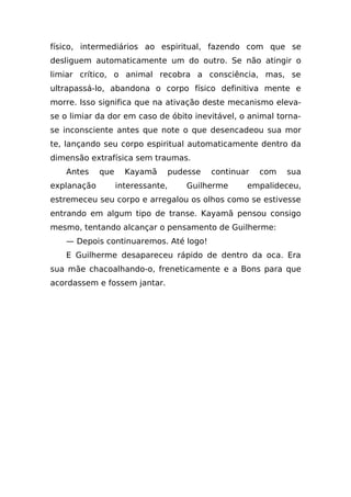 físico, intermediários ao espiritual, fazendo com que se
desliguem automaticamente um do outro. Se não atingir o
limiar crítico, o animal recobra a consciência, mas, se
ultrapassá-lo, abandona o corpo físico definitiva mente e
morre. Isso significa que na ativação deste mecanismo eleva-
se o limiar da dor em caso de óbito inevitável, o animal torna-
se inconsciente antes que note o que desencadeou sua mor
te, lançando seu corpo espiritual automaticamente dentro da
dimensão extrafísica sem traumas.
    Antes    que     Kayamã        pudesse   continuar   com   sua
explanação         interessante,       Guilherme     empalideceu,
estremeceu seu corpo e arregalou os olhos como se estivesse
entrando em algum tipo de transe. Kayamã pensou consigo
mesmo, tentando alcançar o pensamento de Guilherme:
    — Depois continuaremos. Até logo!
    E Guilherme desapareceu rápido de dentro da oca. Era
sua mãe chacoalhando-o, freneticamente e a Bons para que
acordassem e fossem jantar.
 