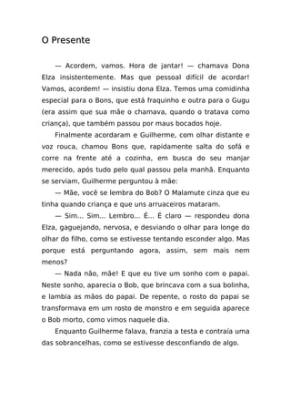 O Presente

   — Acordem, vamos. Hora de jantar! — chamava Dona
Elza insistentemente. Mas que pessoal difícil de acordar!
Vamos, acordem! — insistiu dona Elza. Temos uma comidinha
especial para o Bons, que está fraquinho e outra para o Gugu
(era assim que sua mãe o chamava, quando o tratava como
criança), que também passou por maus bocados hoje.
   Finalmente acordaram e Guilherme, com olhar distante e
voz rouca, chamou Bons que, rapidamente salta do sofá e
corre na frente até a cozinha, em busca do seu manjar
merecido, após tudo pelo qual passou pela manhã. Enquanto
se serviam, Guilherme perguntou à mãe:
   — Mãe, você se lembra do Bob? O Malamute cinza que eu
tinha quando criança e que uns arruaceiros mataram.
   — Sim... Sim... Lembro... É... É claro — respondeu dona
Elza, gaguejando, nervosa, e desviando o olhar para longe do
olhar do filho, como se estivesse tentando esconder algo. Mas
porque está perguntando agora, assim, sem mais nem
menos?
   — Nada não, mãe! E que eu tive um sonho com o papai.
Neste sonho, aparecia o Bob, que brincava com a sua bolinha,
e lambia as mãos do papai. De repente, o rosto do papai se
transformava em um rosto de monstro e em seguida aparece
o Bob morto, como vimos naquele dia.
   Enquanto Guilherme falava, franzia a testa e contraía uma
das sobrancelhas, como se estivesse desconfiando de algo.
 